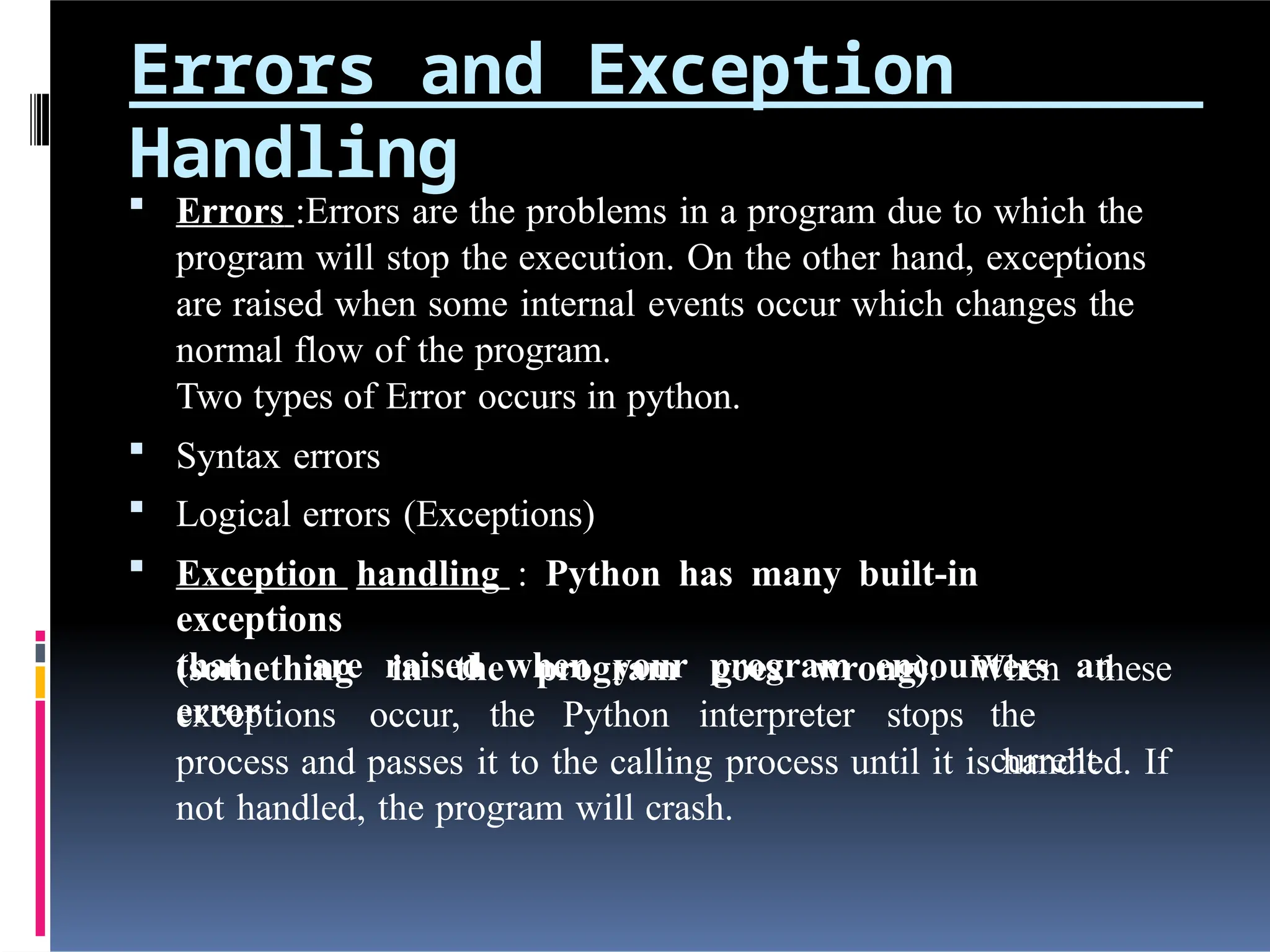 Errors and Exception
Handling
 Errors :Errors are the problems in a program due to which the
program will stop the execution. On the other hand, exceptions
are raised when some internal events occur which changes the
normal flow of the program.
Two types of Error occurs in python.
 Syntax errors
 Logical errors (Exceptions)
 Exception handling : Python has many built-in
exceptions
that are raised when your program encounters an
error
(something in the program goes wrong).
exceptions occur, the Python interpreter stops
When these
the
current
process and passes it to the calling process until it is handled. If
not handled, the program will crash.
 