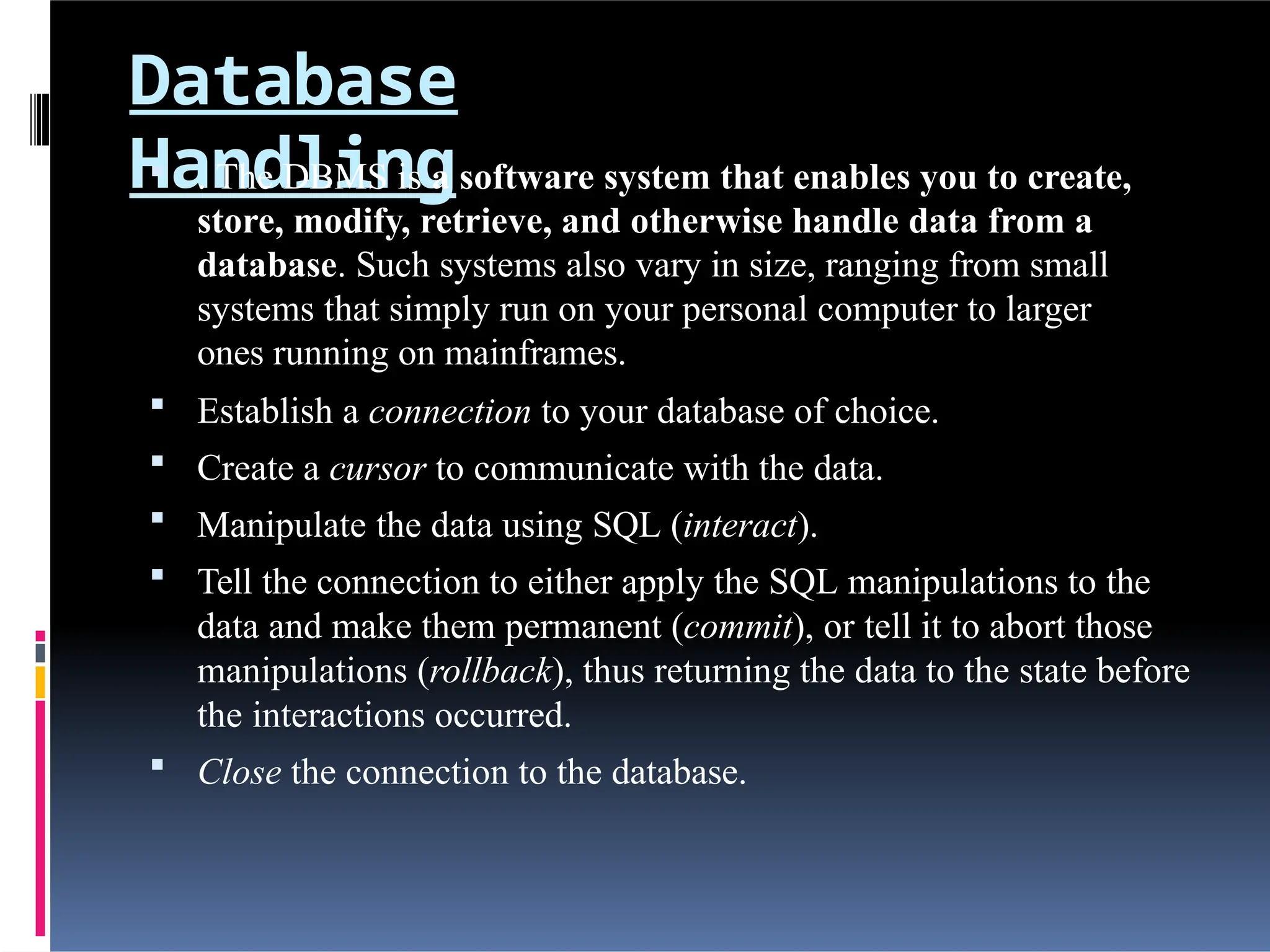 Database
Handling
 . The DBMS is a software system that enables you to create,
store, modify, retrieve, and otherwise handle data from a
database. Such systems also vary in size, ranging from small
systems that simply run on your personal computer to larger
ones running on mainframes.
 Establish a connection to your database of choice.
 Create a cursor to communicate with the data.
 Manipulate the data using SQL (interact).
 Tell the connection to either apply the SQL manipulations to the
data and make them permanent (commit), or tell it to abort those
manipulations (rollback), thus returning the data to the state before
the interactions occurred.
 Close the connection to the database.
 