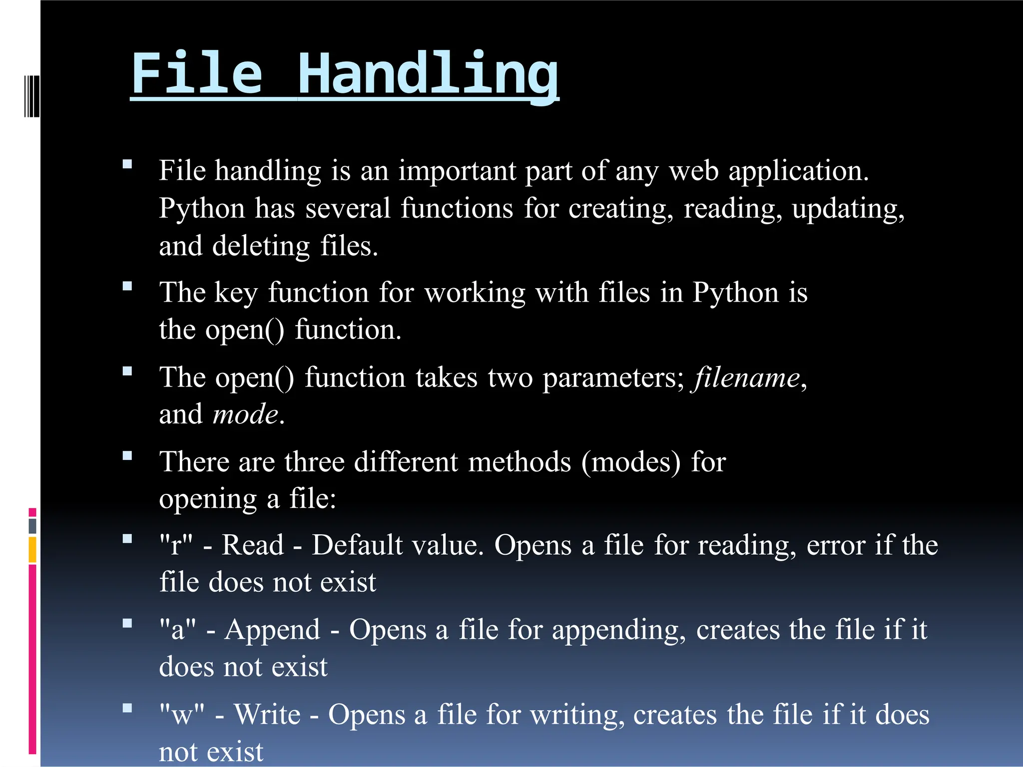 File Handling
 File handling is an important part of any web application.
Python has several functions for creating, reading, updating,
and deleting files.
 The key function for working with files in Python is
the open() function.
 The open() function takes two parameters; filename,
and mode.
 There are three different methods (modes) for
opening a file:
 "r" - Read - Default value. Opens a file for reading, error if the
file does not exist
 "a" - Append - Opens a file for appending, creates the file if it
does not exist
 "w" - Write - Opens a file for writing, creates the file if it does
not exist
 