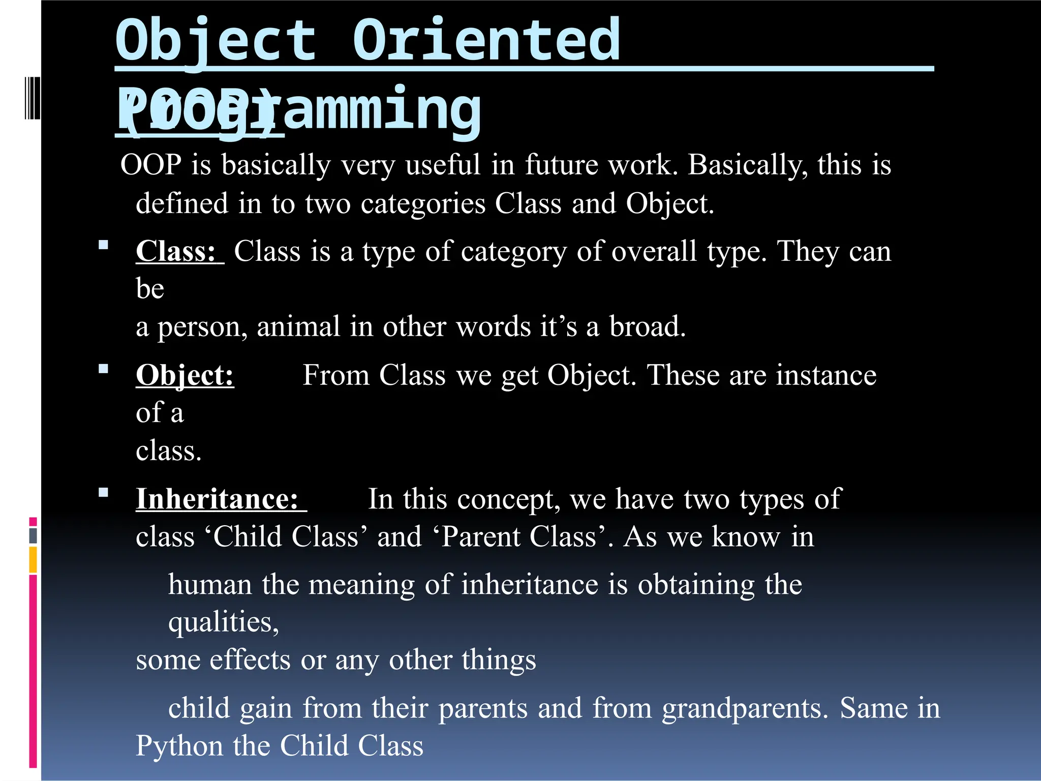 Object Oriented
Programming
(OOP)
OOP is basically very useful in future work. Basically, this is
defined in to two categories Class and Object.
 Class: Class is a type of category of overall type. They can
be
a person, animal in other words it’s a broad.
 Object: From Class we get Object. These are instance
of a
class.
 Inheritance: In this concept, we have two types of
class ‘Child Class’ and ‘Parent Class’. As we know in
human the meaning of inheritance is obtaining the
qualities,
some effects or any other things
child gain from their parents and from grandparents. Same in
Python the Child Class
 