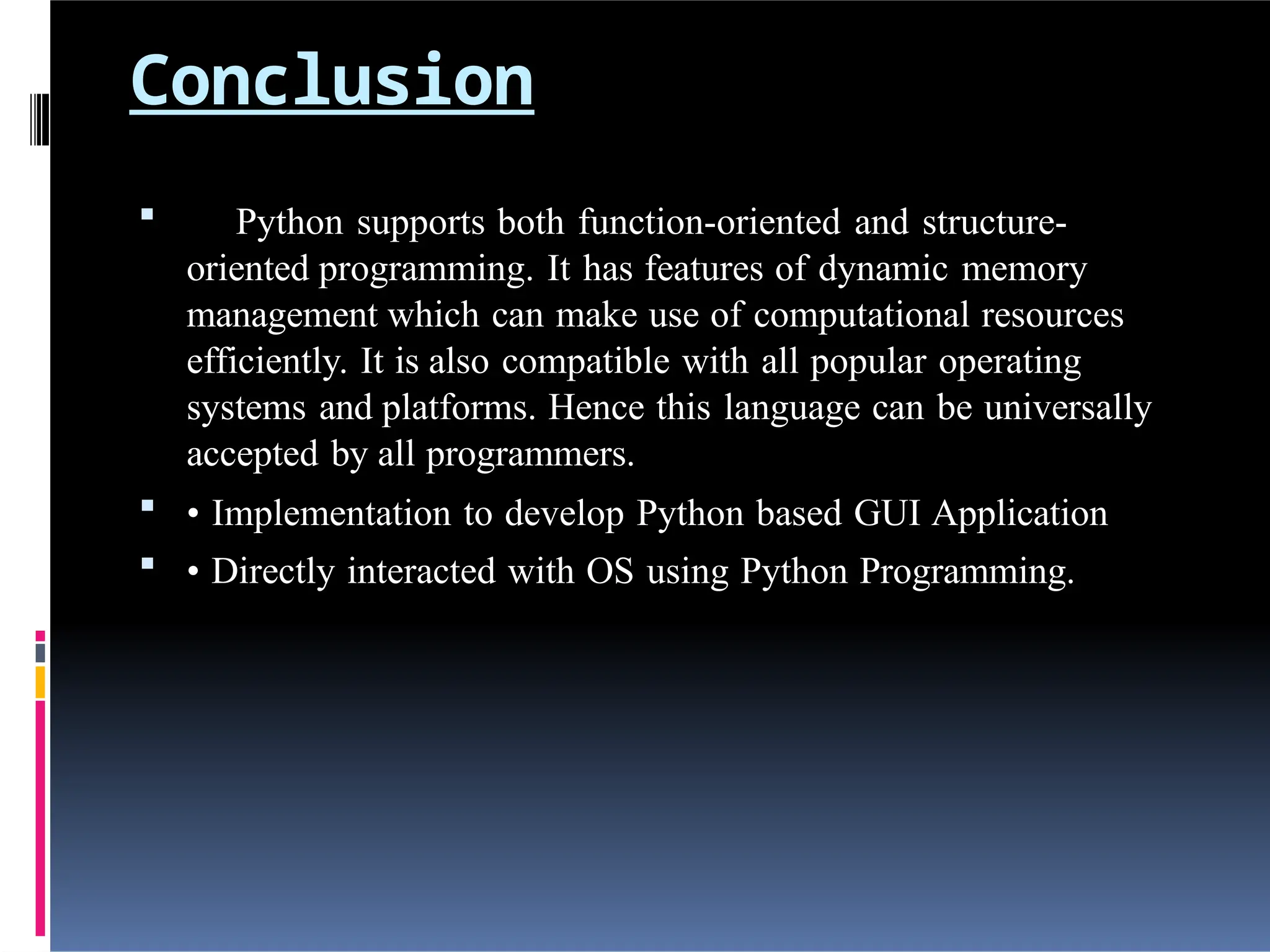 Conclusion
 Python supports both function-oriented and structure-
oriented programming. It has features of dynamic memory
management which can make use of computational resources
efficiently. It is also compatible with all popular operating
systems and platforms. Hence this language can be universally
accepted by all programmers.
 • Implementation to develop Python based GUI Application
 • Directly interacted with OS using Python Programming.
 