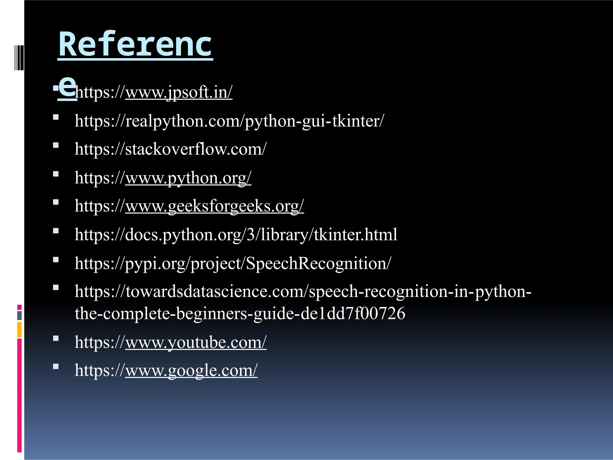 Referenc
e
 https://www.jpsoft.in/
 https://realpython.com/python-gui-tkinter/
 https://stackoverflow.com/
 https://www.python.org/
 https://www.geeksforgeeks.org/
 https://docs.python.org/3/library/tkinter.html
 https://pypi.org/project/SpeechRecognition/
 https://towardsdatascience.com/speech-recognition-in-python-
the-complete-beginners-guide-de1dd7f00726
 https://www.youtube.com/
 https://www.google.com/
 