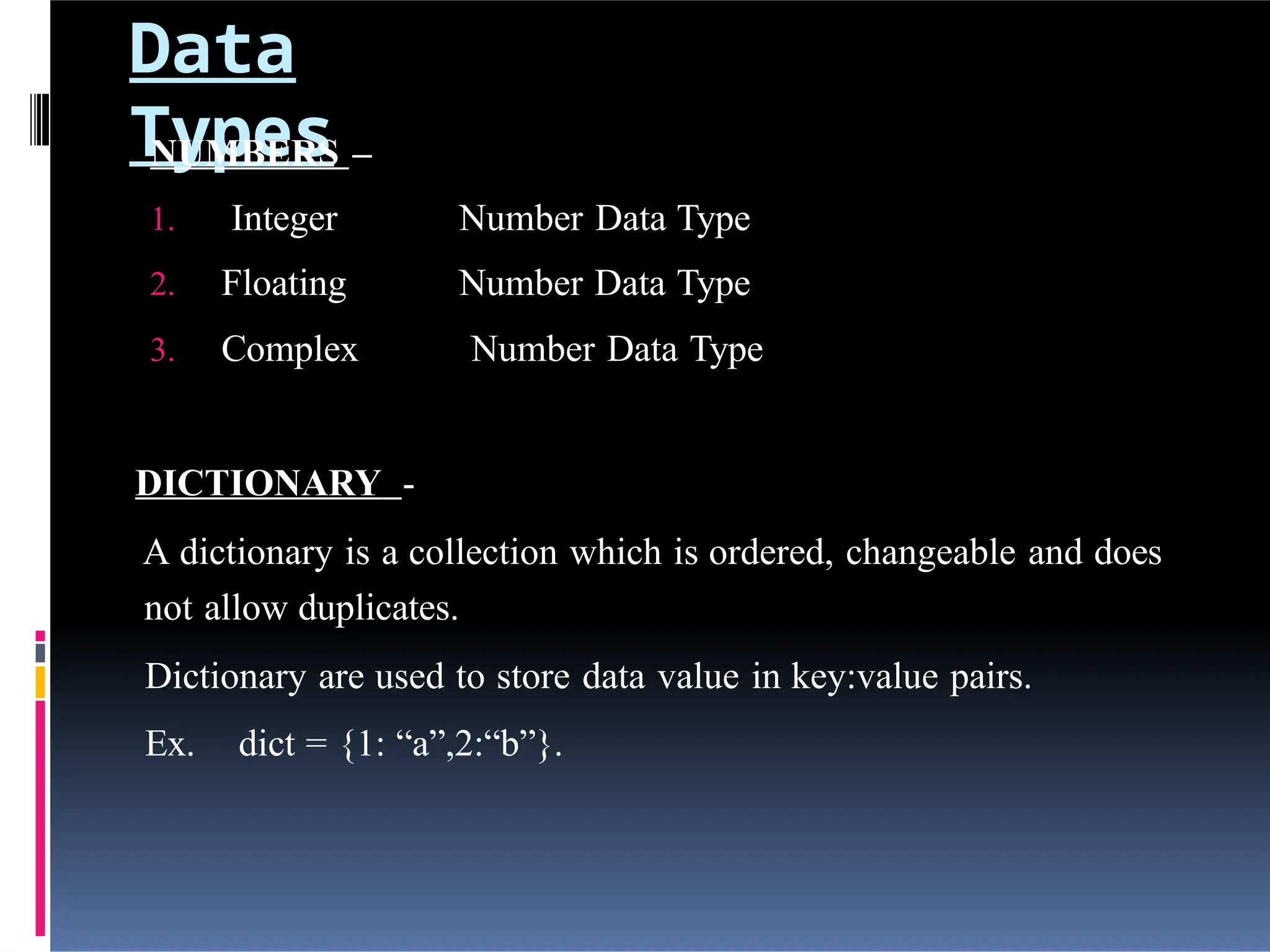 Data
Types
NUMBERS –
1. Integer Number Data Type
2. Floating Number Data Type
3. Complex Number Data Type
DICTIONARY -
A dictionary is a collection which is ordered, changeable and does
not allow duplicates.
Dictionary are used to store data value in key:value pairs.
Ex. dict = {1: “a”,2:“b”}.
 