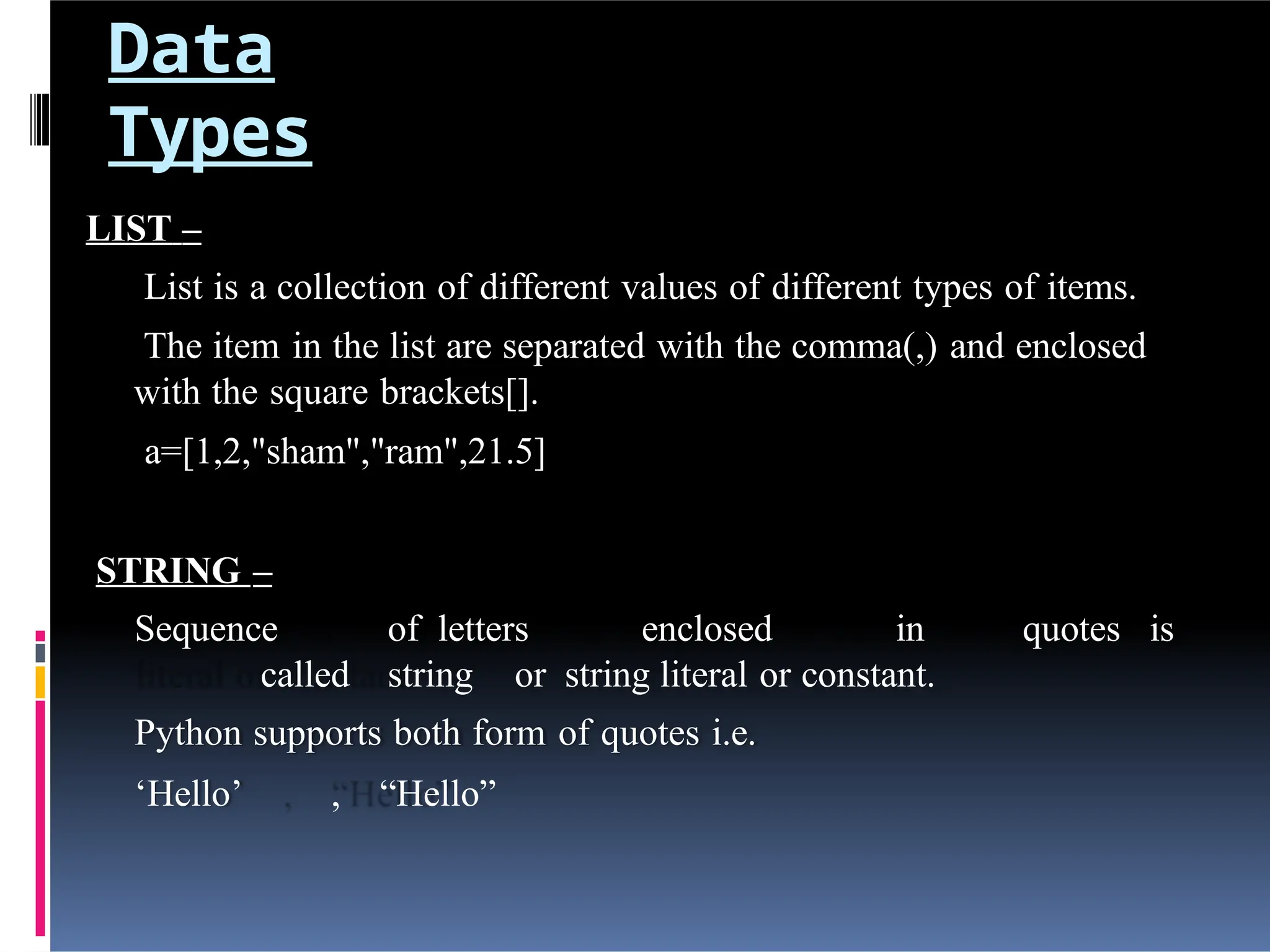 Data
Types
LIST –
List is a collection of different values of different types of items.
The item in the list are separated with the comma(,) and enclosed
with the square brackets[].
a=[1,2,"sham","ram",21.5]
STRING –
Sequence of letters enclosed in quotes is
called string or string literal or constant.
Python supports both form of quotes i.e.
‘Hello’ , “Hello”
 