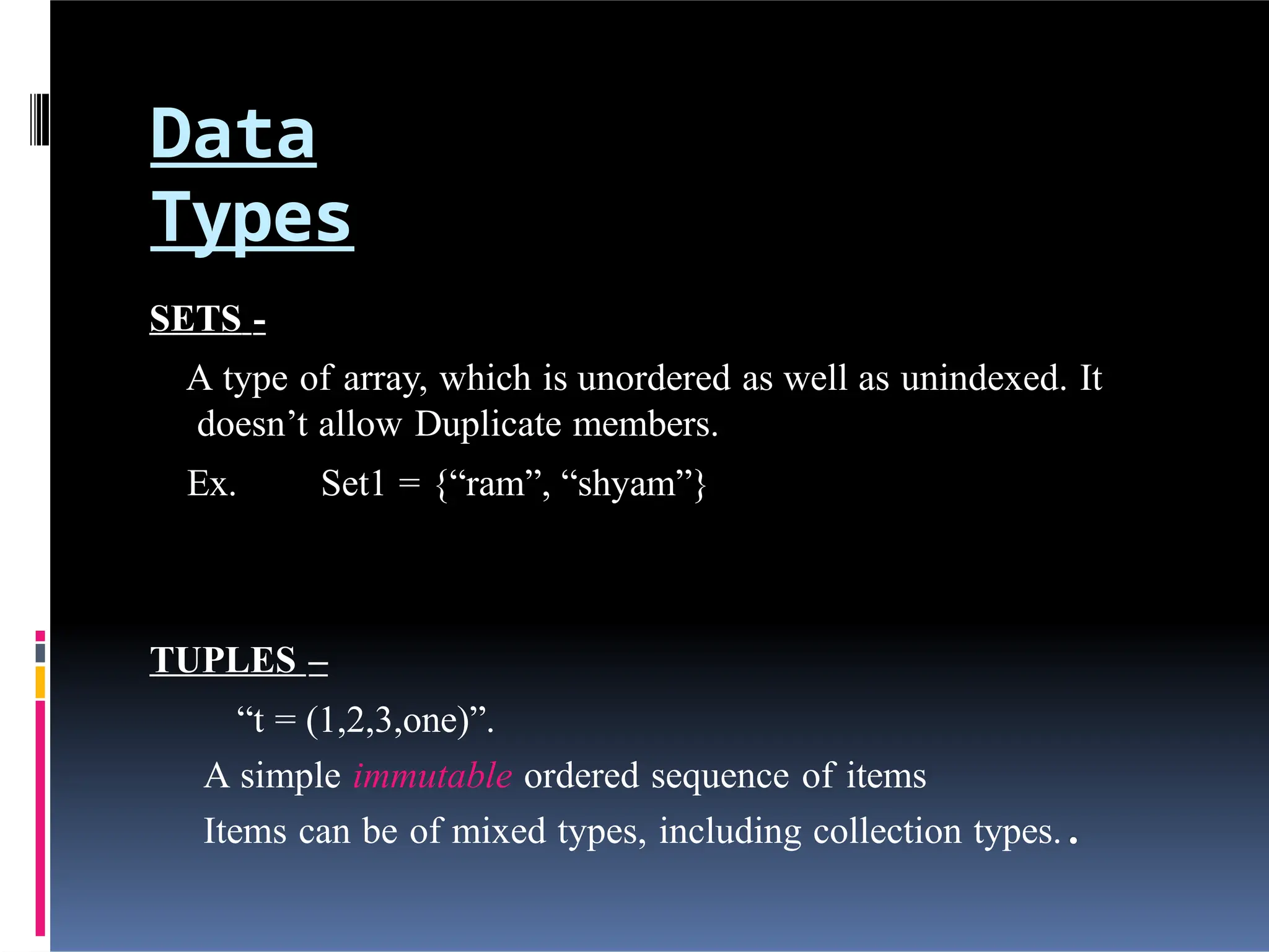 Data
Types
SETS -
A type of array, which is unordered as well as unindexed. It
doesn’t allow Duplicate members.
Ex. Set1 = {“ram”, “shyam”}
TUPLES –
“t = (1,2,3,one)”.
A simple immutable ordered sequence of items
Items can be of mixed types, including collection types.
 
