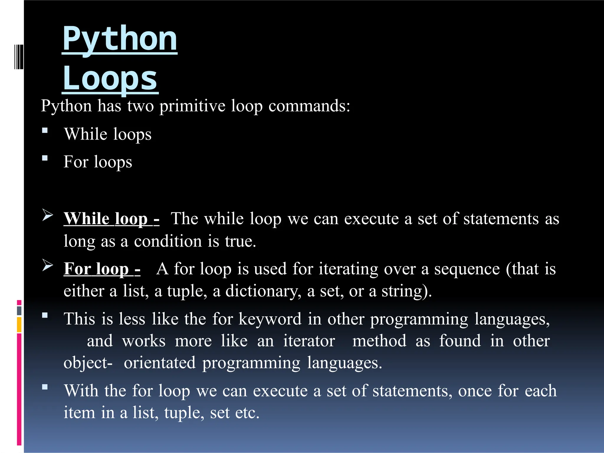Python
Loops
Python has two primitive loop commands:
 While loops
 For loops
 While loop - The while loop we can execute a set of statements as
long as a condition is true.
 For loop - A for loop is used for iterating over a sequence (that is
either a list, a tuple, a dictionary, a set, or a string).
 This is less like the for keyword in other programming languages,
and works more like an iterator method as found in other
object- orientated programming languages.
 With the for loop we can execute a set of statements, once for each
item in a list, tuple, set etc.
 