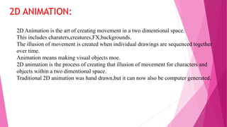 2D Animation is the art of creating movement in a two dimentional space.
This includes charaters,creatures,FX,backgrounds.
The illusion of movement is created when individual drawings are sequenced together
over time.
Animation means making visual objects moe.
2D animation is the process of creating that illusion of movement for characters and
objects within a two dimentional space.
Traditional 2D animation was hand drawn,but it can now also be computer generated.
2D ANIMATION:
 