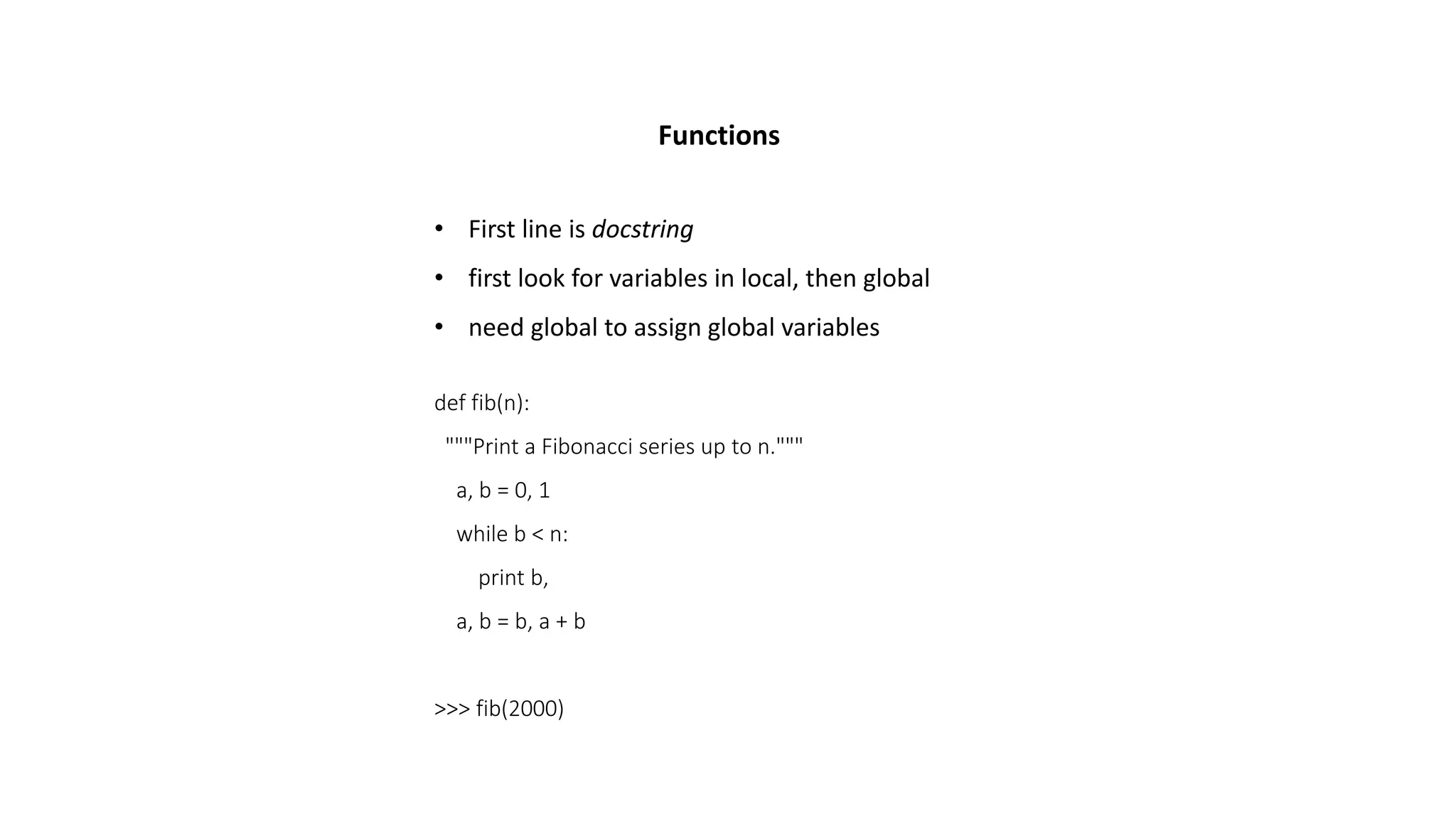 Functions
• First line is docstring
• first look for variables in local, then global
• need global to assign global variables
def fib(n):
"""Print a Fibonacci series up to n."""
a, b = 0, 1
while b < n:
print b,
a, b = b, a + b
>>> fib(2000)
 