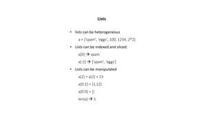 • lists can be heterogeneous
a = ['spam', 'eggs', 100, 1234, 2*2]
• Lists can be indexed and sliced:
a[0]  spam
a[:2]  ['spam', 'eggs']
• Lists can be manipulated
a[2] = a[2] + 23
a[0:2] = [1,12]
a[0:0] = []
len(a)  5
Lists
 