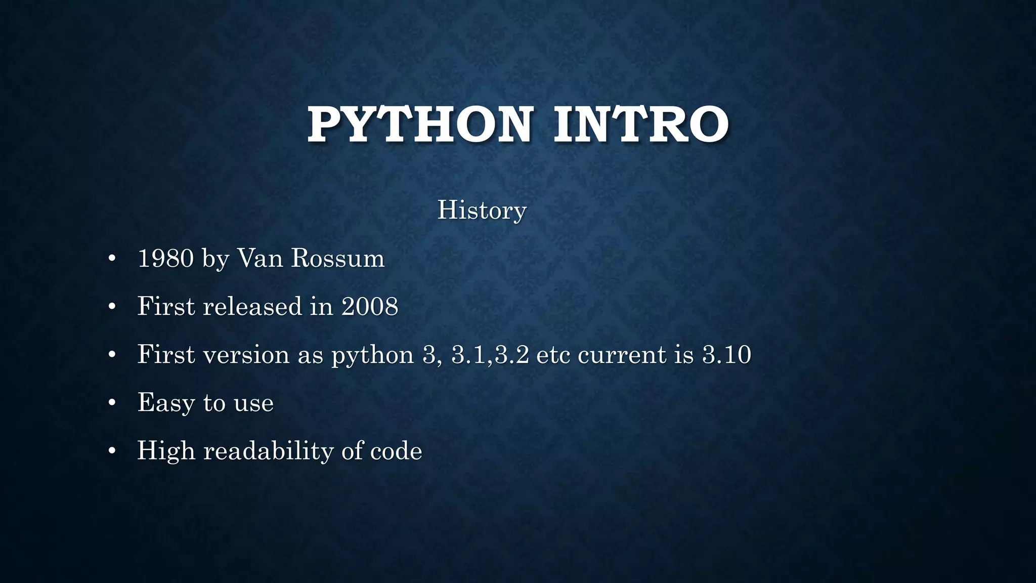 PYTHON INTRO
History
• 1980 by Van Rossum
• First released in 2008
• First version as python 3, 3.1,3.2 etc current is 3.10
• Easy to use
• High readability of code