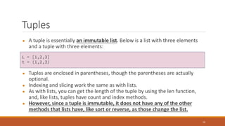 Tuples
● A tuple is essentially an immutable list. Below is a list with three elements
and a tuple with three elements:
● Tuples are enclosed in parentheses, though the parentheses are actually
optional.
● Indexing and slicing work the same as with lists.
● As with lists, you can get the length of the tuple by using the len function,
and, like lists, tuples have count and index methods.
● However, since a tuple is immutable, it does not have any of the other
methods that lists have, like sort or reverse, as those change the list.
10
L = [1,2,3]
t = (1,2,3)
 