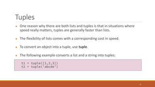 Tuples
● One reason why there are both lists and tuples is that in situations where
speed really matters, tuples are generally faster than lists.
● The flexibility of lists comes with a corresponding cost in speed.
● To convert an object into a tuple, use tuple.
● The following example converts a list and a string into tuples:
11
t1 = tuple([1,2,3])
t2 = tuple('abcde')
 