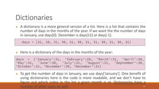 Dictionaries
● A dictionary is a more general version of a list. Here is a list that contains the
number of days in the months of the year. If we want the the number of days
in January, use days[0]. December is days[11] or days[-1].
● Here is a dictionary of the days in the months of the year:
● To get the number of days in January, we use days['January']. One benefit of
using dictionaries here is the code is more readable, and we don’t have to
figure out which index in the list a given month is at. Dictionaries have a
number of other uses, as well. 12
days = [31, 28, 31, 30, 31, 30, 31, 31, 30, 31, 30, 31]
days = {'January':31, 'February':28, 'March':31, 'April':30,
'May':31, 'June':30, 'July':31, 'August':31, 'September':30,
'October':31, 'November':30, 'December':31}
 