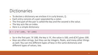 Dictionaries
● To declare a dictionary we enclose it in curly braces, {}.
● Each entry consists of a pair separated by a colon.
● The first part of the pair is called the key and the second is the value.
● The key acts like an index.
● Here is a simple dictionary:
● So in the first pair, 'A':100, the key is 'A', the value is 100, and d['A'] gives 100.
● Keys are often strings, but they can be integers, floats, and many other things
as well. You can mix different types of keys in the same dictionary and
different types of values, too.
13
d = {'A':100, 'B':200}
 