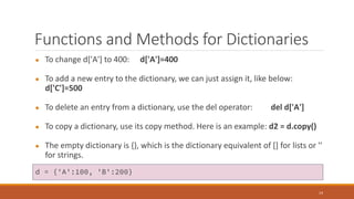 Functions and Methods for Dictionaries
● To change d['A'] to 400: d['A']=400
● To add a new entry to the dictionary, we can just assign it, like below:
d['C']=500
● To delete an entry from a dictionary, use the del operator: del d['A']
● To copy a dictionary, use its copy method. Here is an example: d2 = d.copy()
● The empty dictionary is {}, which is the dictionary equivalent of [] for lists or ''
for strings.
14
d = {'A':100, 'B':200}
 
