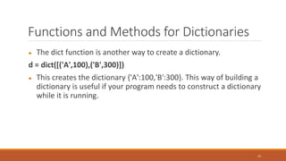 Functions and Methods for Dictionaries
● The dict function is another way to create a dictionary.
d = dict([('A',100),('B',300)])
● This creates the dictionary {'A':100,'B':300}. This way of building a
dictionary is useful if your program needs to construct a dictionary
while it is running.
15
 