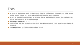 Lists
● A list is an object that holds a collection of objects; it represents a sequence of data. In that
sense, a list is similar to a string, except a string can hold only characters.
● A list can hold any Python object. A list need not be homogeneous; that is, the elements of a
list do not all have to be of the same type.
● Creating a simple list L: L = [1,2,3]
● Use square brackets to indicate the start and end of the list, and separate the items by
commas.
● The empty list is []. It is the list equivalent of 0 or ''.
3
 