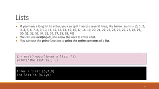 Lists
● If you have a long list to enter, you can split it across several lines, like below: nums = [0, 1, 2,
3, 4, 5, 6, 7, 8, 9, 10, 11, 12, 13, 14, 15, 16, 17, 18, 19, 20, 21, 22, 23, 24, 25, 26, 27, 28, 29,
30, 31, 32, 33, 34, 35, 36, 37, 38, 39, 40]
● We can use eval(input()) to allow the user to enter a list.
● You can use the print function to print the entire contents of a list.
4
L = eval(input('Enter a list: '))
print('The list is', L)
Enter a list: [5,7,9]
The list is [5,7,9]
 