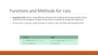 Functions and Methods for Lists
● Important note There is a big difference between list methods and string methods: String
methods do not change the original string, but list methods do change the original list.
● To sort a list L, just use L.sort() and not L=L.sort(). In fact, the latter will not work at all.
9
 