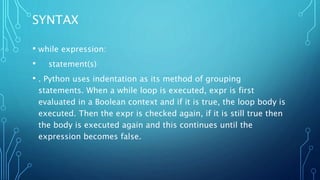 SYNTAX
• while expression:
• statement(s)
• . Python uses indentation as its method of grouping
statements. When a while loop is executed, expr is first
evaluated in a Boolean context and if it is true, the loop body is
executed. Then the expr is checked again, if it is still true then
the body is executed again and this continues until the
expression becomes false.
 