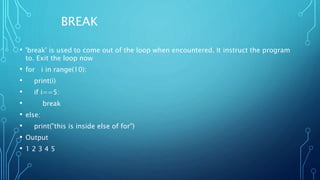 BREAK
• 'break' is used to come out of the loop when encountered. It instruct the program
to. Exit the loop now
• for i in range(10):
• print(i)
• if i==5:
• break
• else:
• print("this is inside else of for")
• Output
• 1 2 3 4 5
 
