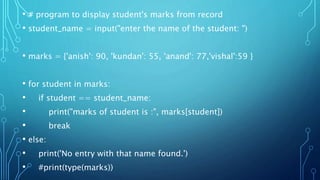 • # program to display student's marks from record
• student_name = input("enter the name of the student: ")
• marks = {'anish': 90, 'kundan': 55, 'anand': 77,'vishal':59 }
• for student in marks:
• if student == student_name:
• print("marks of student is :", marks[student])
• break
• else:
• print('No entry with that name found.')
• #print(type(marks))
 