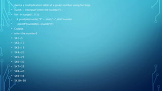 • #write a multiplication table of a given number using for loop
• numb = int(input("enter the number"))
• for i in range(1,11):t
• # print(str(numb),"X“ + str(i),"=",str(i*numb))
• print(f"{numb}X{i}={numb*i}")
• Output:
• enter the number5
• 5X1=5
• 5X2=10
• 5X3=15
• 5X4=20
• 5X5=25
• 5X6=30
• 5X7=35
• 5X8=40
• 5X9=45
• 5X10=50
 