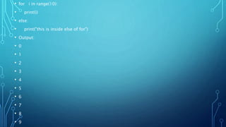 • for i in range(10):
• print(i)
• else:
• print("this is inside else of for")
• Output:
• 0
• 1
• 2
• 3
• 4
• 5
• 6
• 7
• 8
• 9
 
