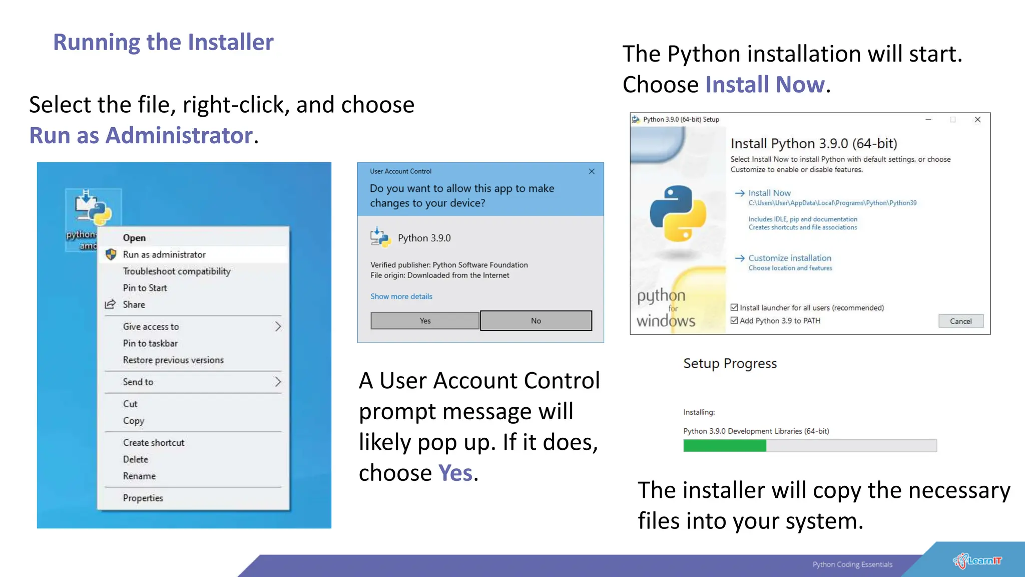 Running the Installer
Select the file, right-click, and choose
Run as Administrator.
A User Account Control
prompt message will
likely pop up. If it does,
choose Yes.
The Python installation will start.
Choose Install Now.
The installer will copy the necessary
files into your system.
 