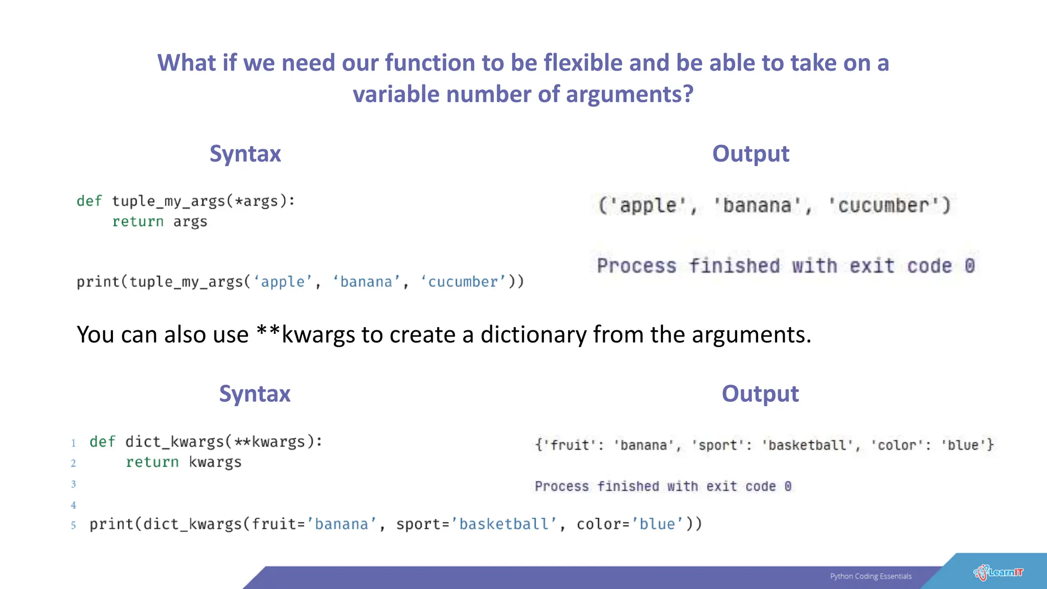What if we need our function to be flexible and be able to take on a
variable number of arguments?
Syntax Output
You can also use **kwargs to create a dictionary from the arguments.
Syntax Output
 