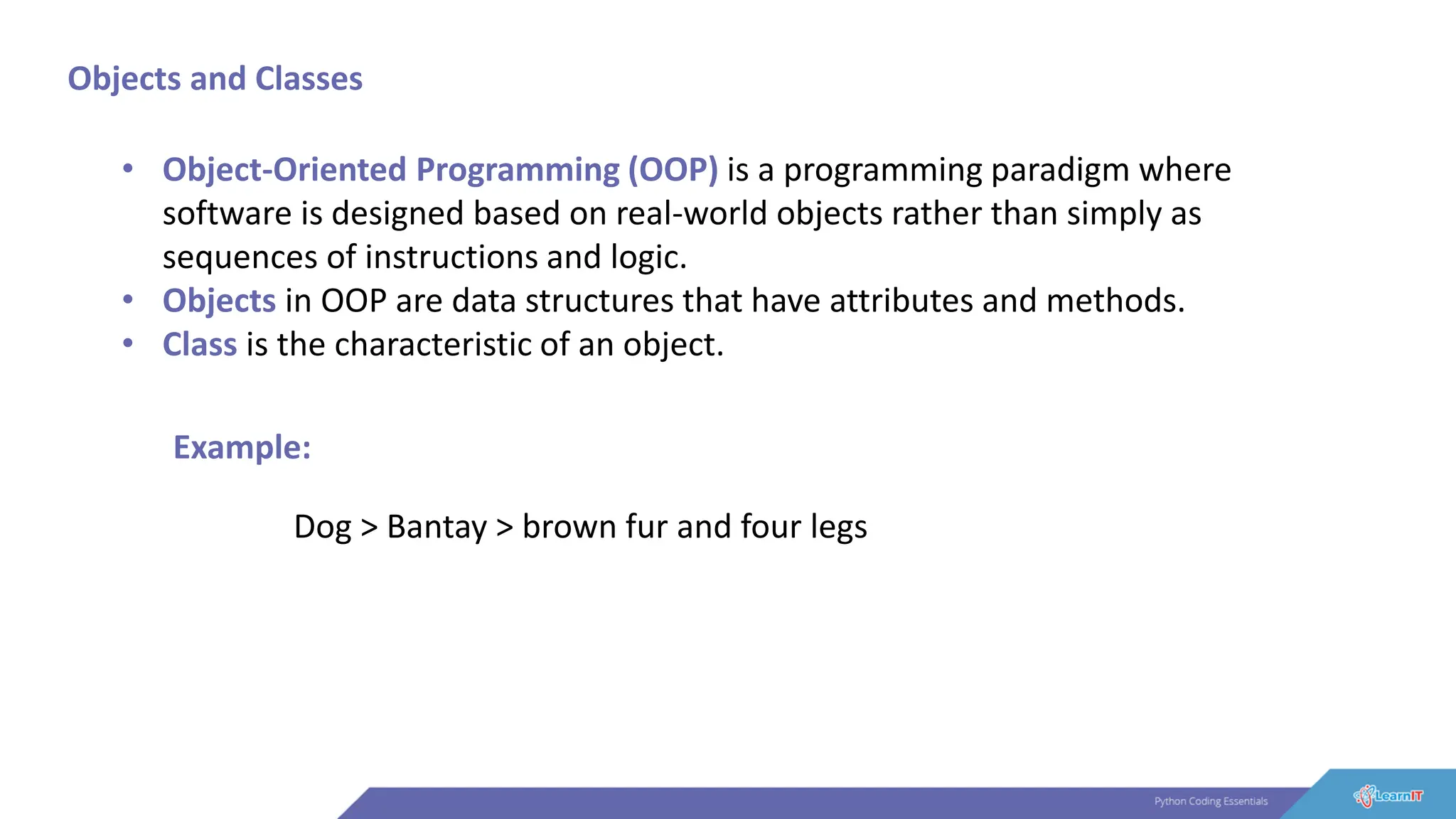 Objects and Classes
• Object-Oriented Programming (OOP) is a programming paradigm where
software is designed based on real-world objects rather than simply as
sequences of instructions and logic.
• Objects in OOP are data structures that have attributes and methods.
• Class is the characteristic of an object.
Example:
Dog > Bantay > brown fur and four legs
 