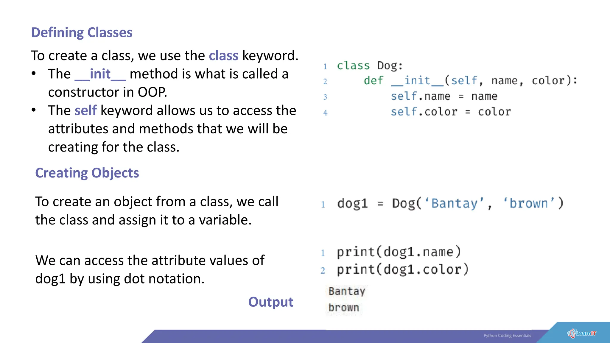Defining Classes
To create a class, we use the class keyword.
• The __init__ method is what is called a
constructor in OOP.
• The self keyword allows us to access the
attributes and methods that we will be
creating for the class.
Creating Objects
To create an object from a class, we call
the class and assign it to a variable.
We can access the attribute values of
dog1 by using dot notation.
Output
 