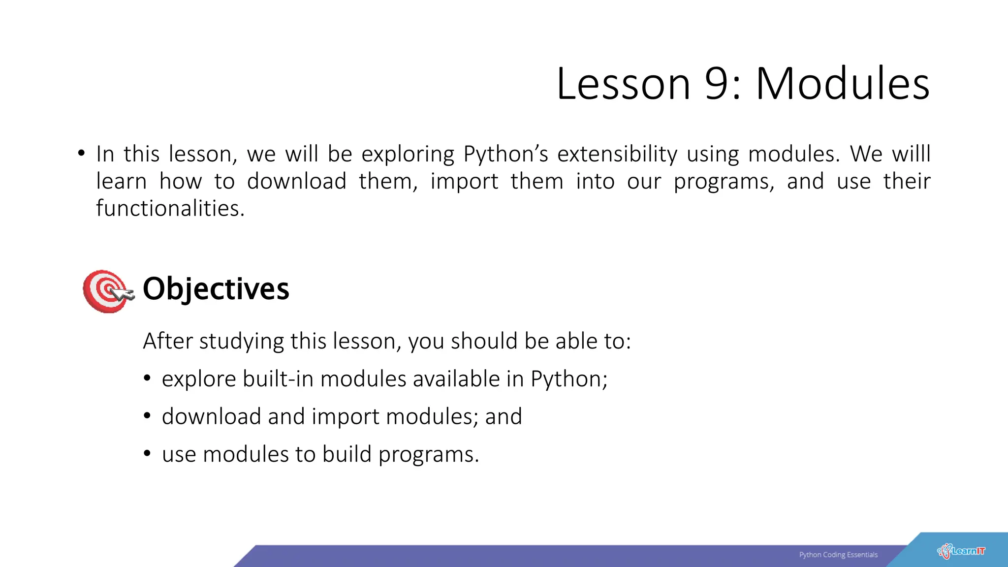 Lesson 9: Modules
• In this lesson, we will be exploring Python’s extensibility using modules. We willl
learn how to download them, import them into our programs, and use their
functionalities.
After studying this lesson, you should be able to:
• explore built-in modules available in Python;
• download and import modules; and
• use modules to build programs.
Objectives
 