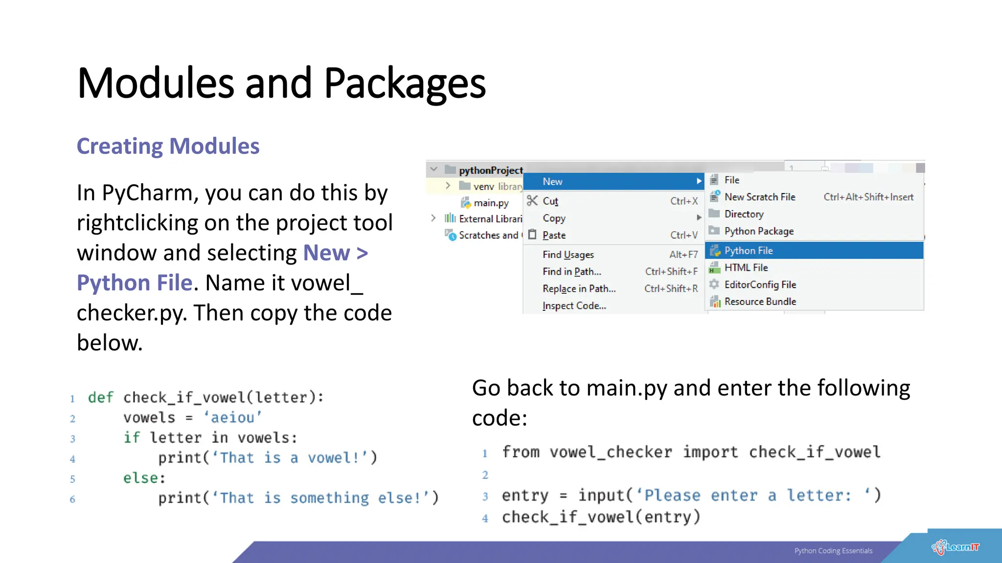 Modules and Packages
Creating Modules
In PyCharm, you can do this by
rightclicking on the project tool
window and selecting New >
Python File. Name it vowel_
checker.py. Then copy the code
below.
Go back to main.py and enter the following
code:
 