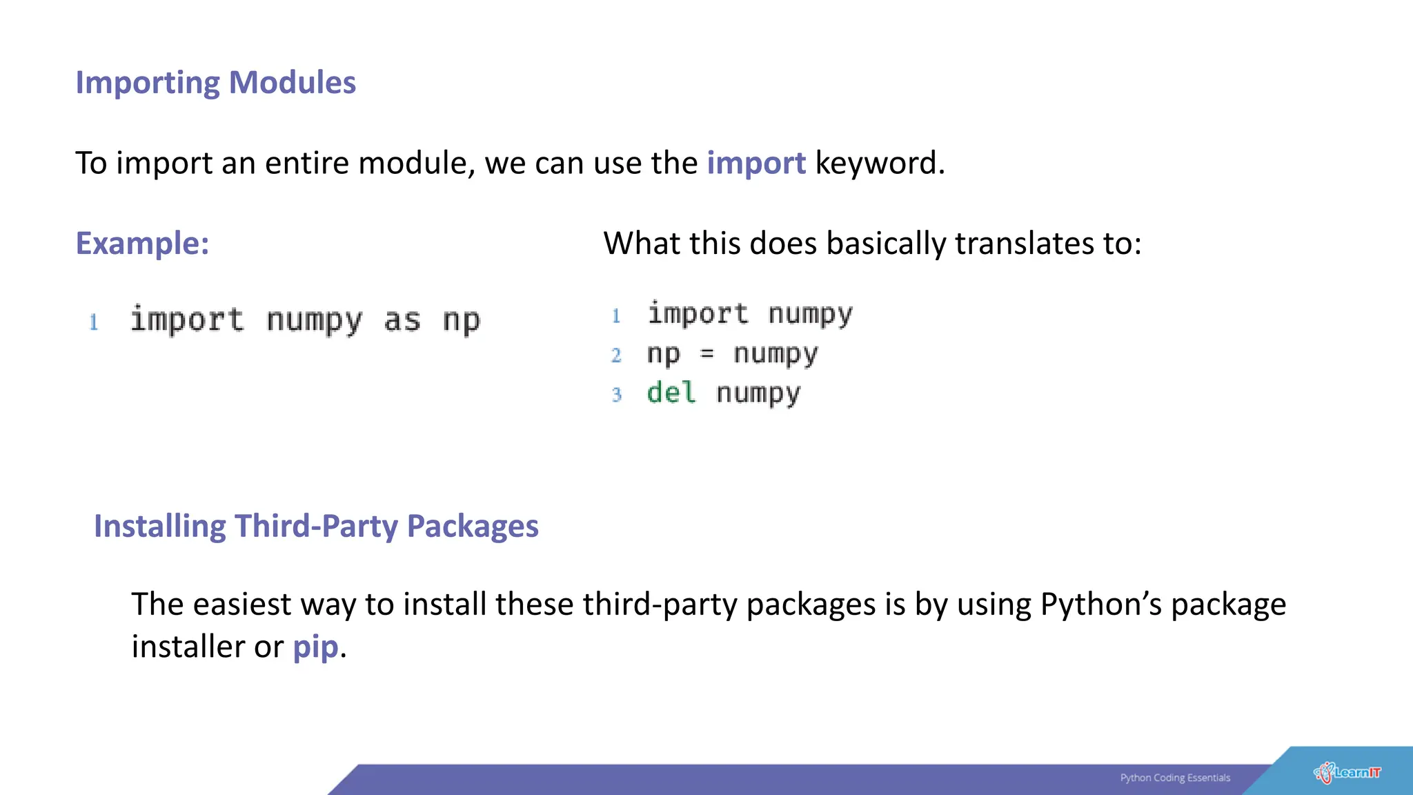 Importing Modules
To import an entire module, we can use the import keyword.
Example: What this does basically translates to:
Installing Third-Party Packages
The easiest way to install these third-party packages is by using Python’s package
installer or pip.
 
