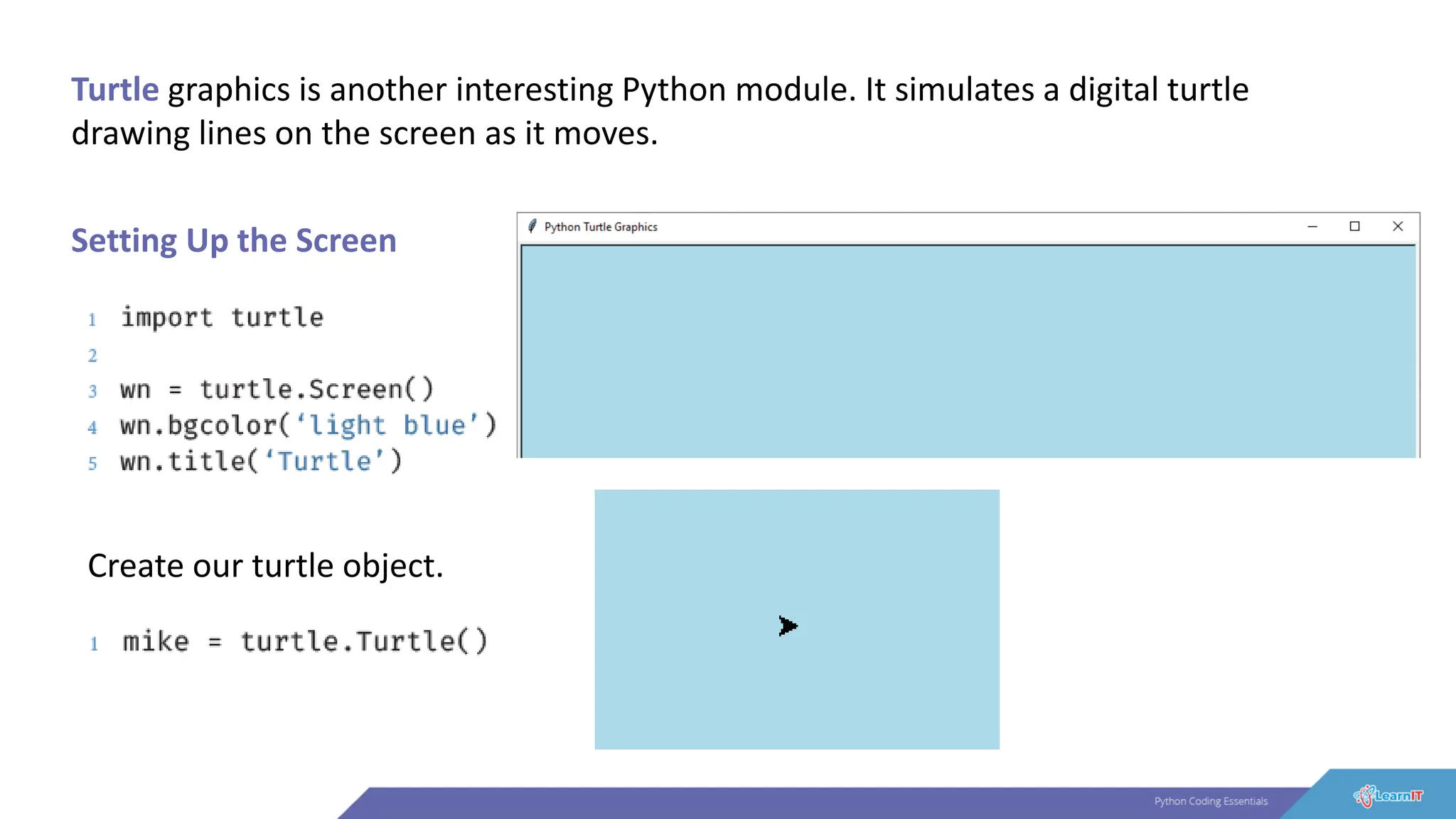 Turtle graphics is another interesting Python module. It simulates a digital turtle
drawing lines on the screen as it moves.
Setting Up the Screen
Create our turtle object.
 