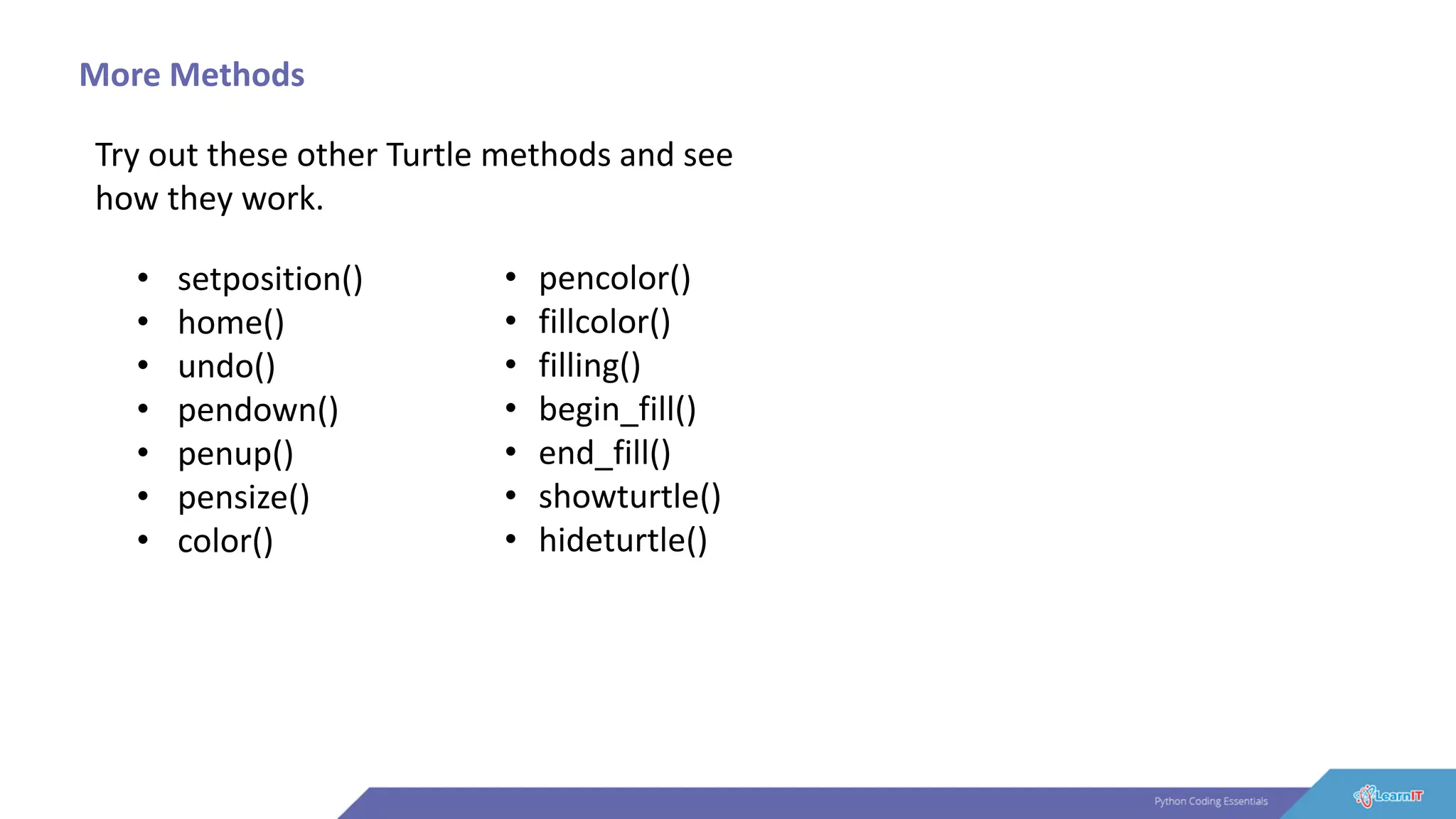 More Methods
Try out these other Turtle methods and see
how they work.
• setposition()
• home()
• undo()
• pendown()
• penup()
• pensize()
• color()
• pencolor()
• fillcolor()
• filling()
• begin_fill()
• end_fill()
• showturtle()
• hideturtle()
 
