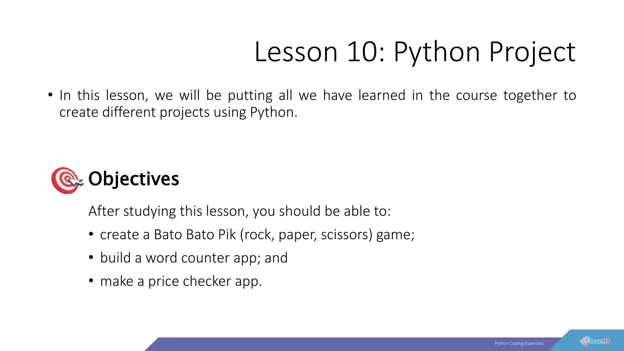 Lesson 10: Python Project
• In this lesson, we will be putting all we have learned in the course together to
create different projects using Python.
After studying this lesson, you should be able to:
• create a Bato Bato Pik (rock, paper, scissors) game;
• build a word counter app; and
• make a price checker app.
Objectives
 