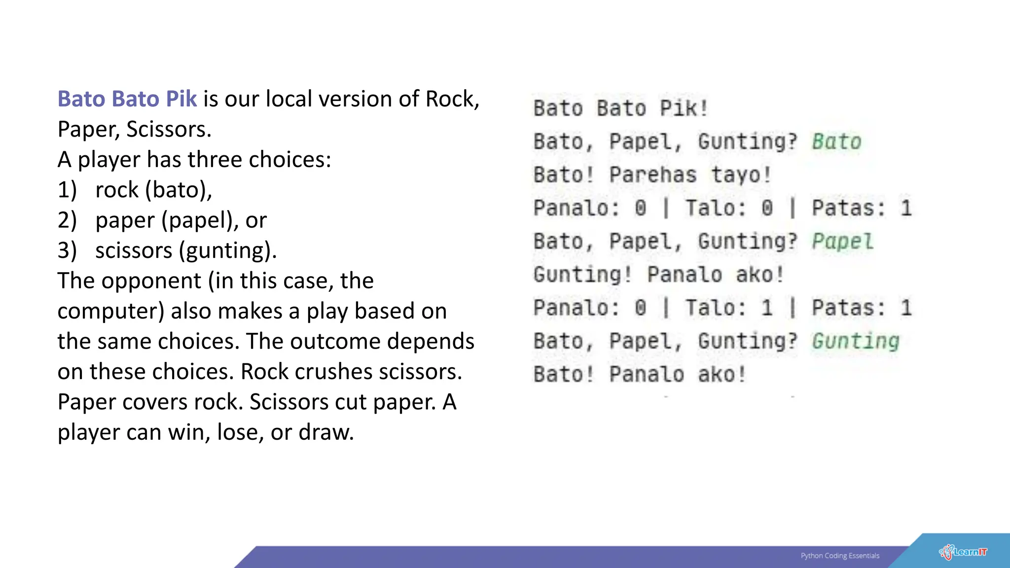 Bato Bato Pik is our local version of Rock,
Paper, Scissors.
A player has three choices:
1) rock (bato),
2) paper (papel), or
3) scissors (gunting).
The opponent (in this case, the
computer) also makes a play based on
the same choices. The outcome depends
on these choices. Rock crushes scissors.
Paper covers rock. Scissors cut paper. A
player can win, lose, or draw.
 
