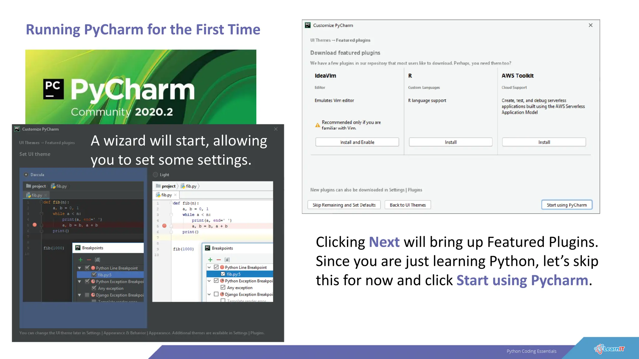Running PyCharm for the First Time
A wizard will start, allowing
you to set some settings.
Clicking Next will bring up Featured Plugins.
Since you are just learning Python, let’s skip
this for now and click Start using Pycharm.
 