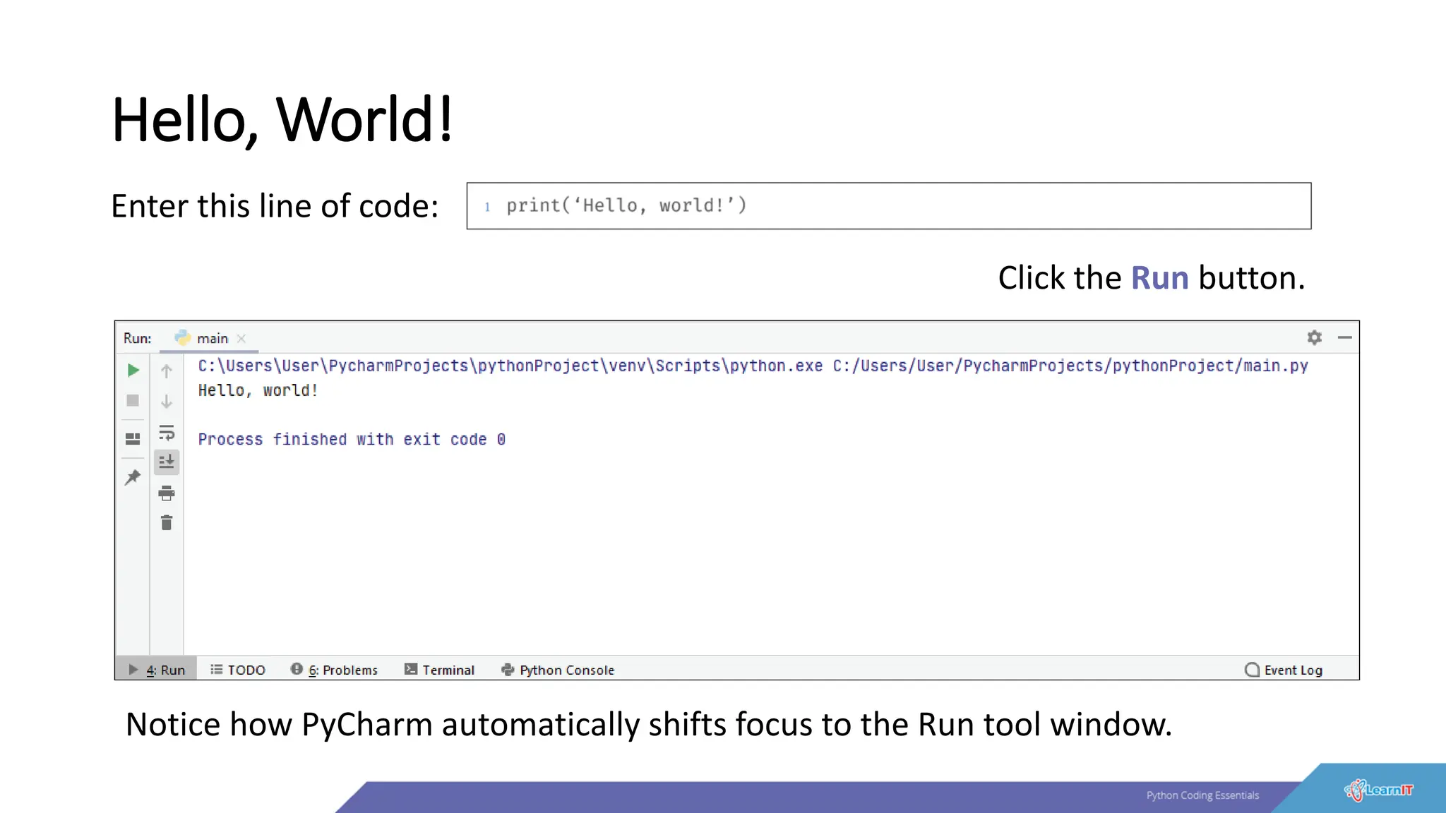 Hello, World!
Enter this line of code:
Click the Run button.
Notice how PyCharm automatically shifts focus to the Run tool window.
 