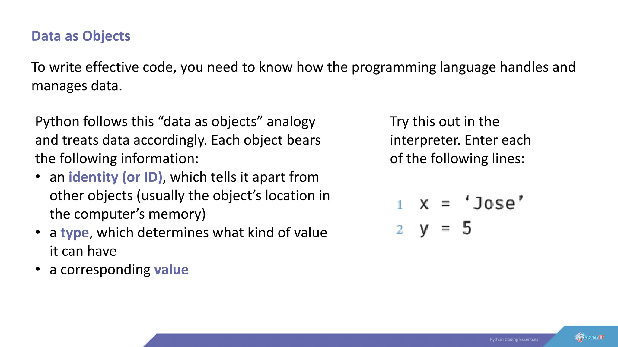 Data as Objects
To write effective code, you need to know how the programming language handles and
manages data.
Python follows this “data as objects” analogy
and treats data accordingly. Each object bears
the following information:
• an identity (or ID), which tells it apart from
other objects (usually the object’s location in
the computer’s memory)
• a type, which determines what kind of value
it can have
• a corresponding value
Try this out in the
interpreter. Enter each
of the following lines:
 