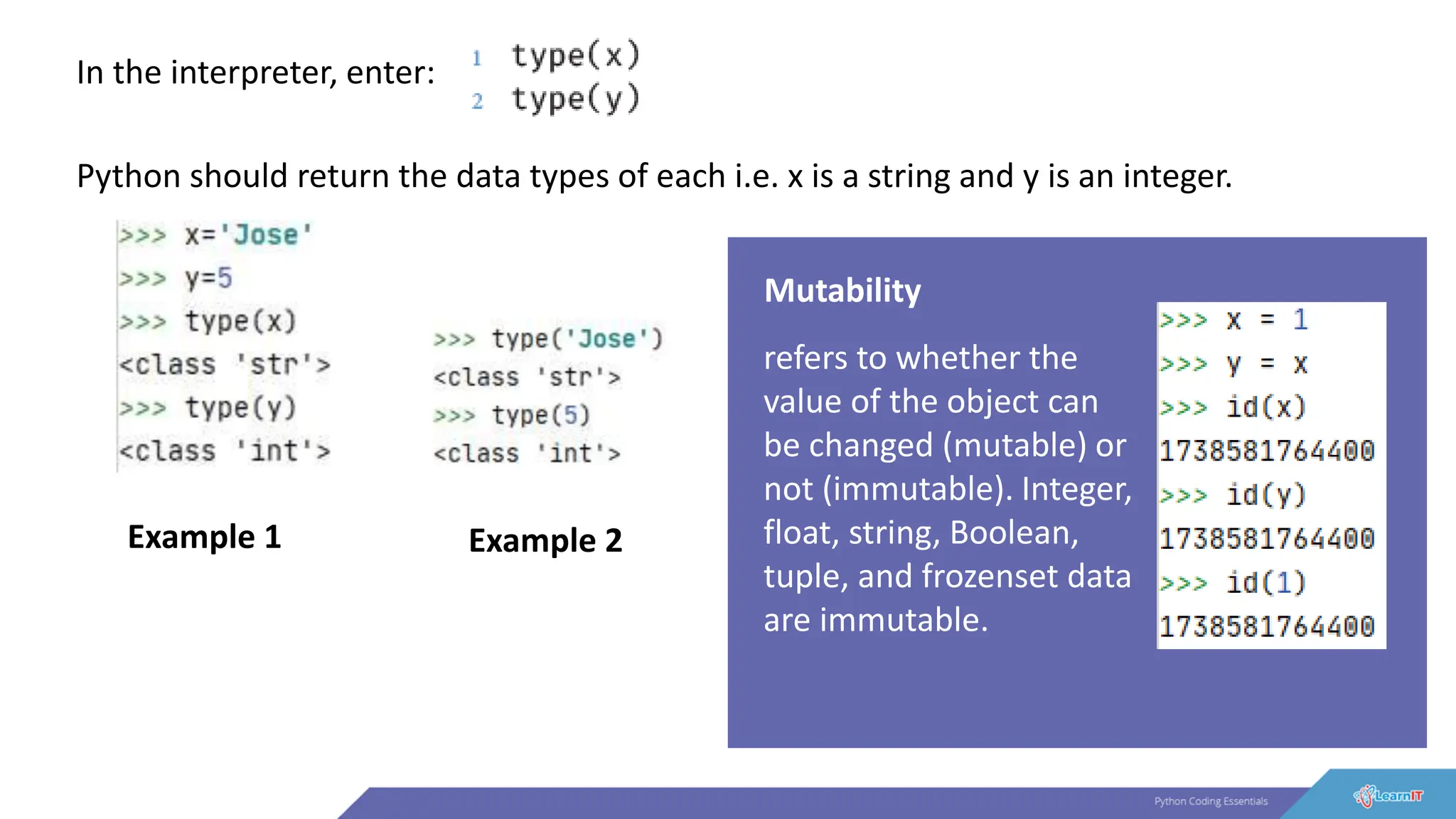 In the interpreter, enter:
Python should return the data types of each i.e. x is a string and y is an integer.
Example 1 Example 2
Mutability
refers to whether the
value of the object can
be changed (mutable) or
not (immutable). Integer,
float, string, Boolean,
tuple, and frozenset data
are immutable.
 