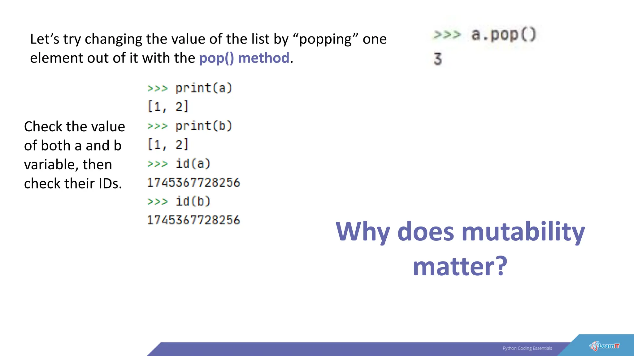 Let’s try changing the value of the list by “popping” one
element out of it with the pop() method.
Check the value
of both a and b
variable, then
check their IDs.
Why does mutability
matter?
 