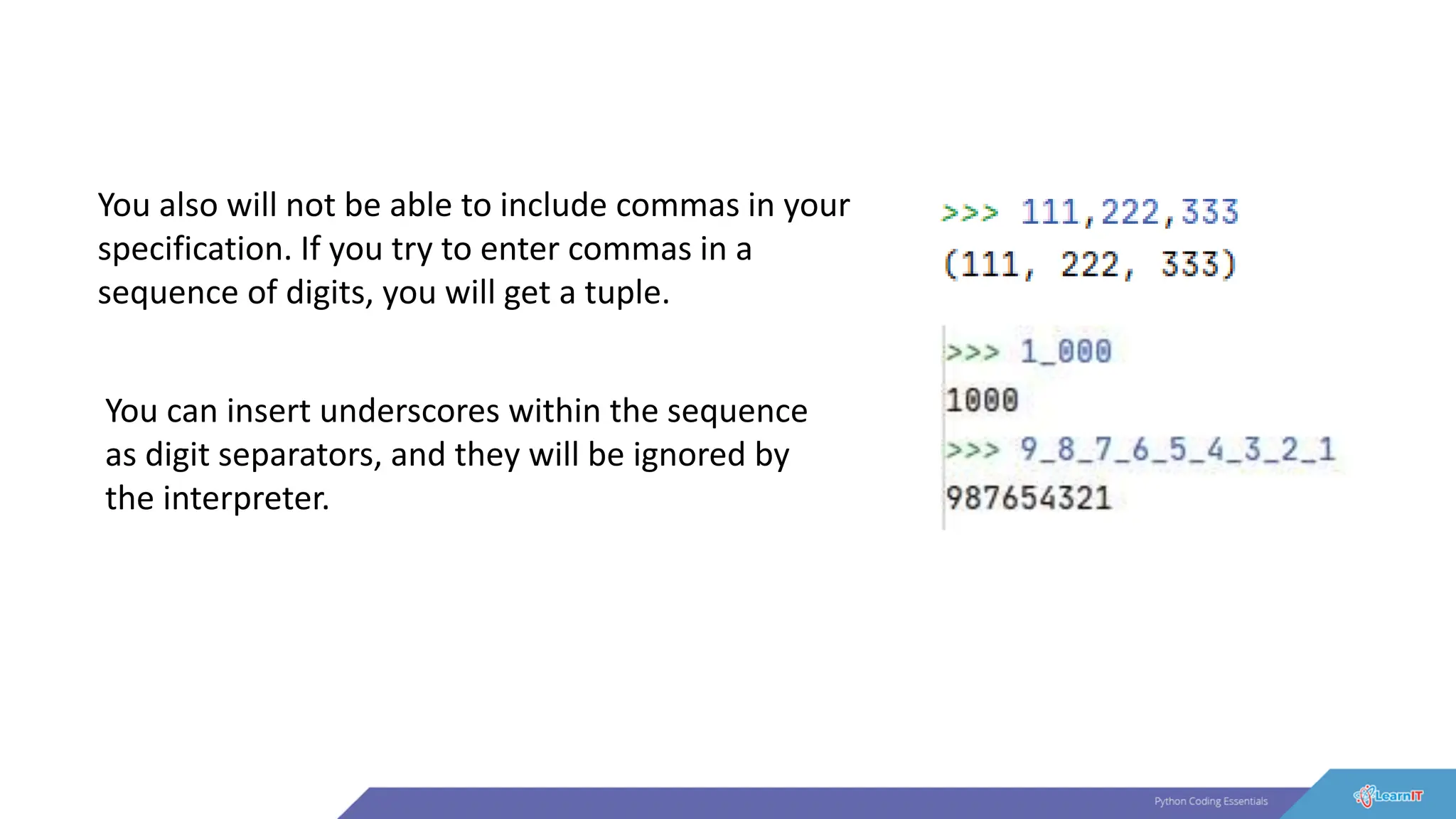 You also will not be able to include commas in your
specification. If you try to enter commas in a
sequence of digits, you will get a tuple.
You can insert underscores within the sequence
as digit separators, and they will be ignored by
the interpreter.
 
