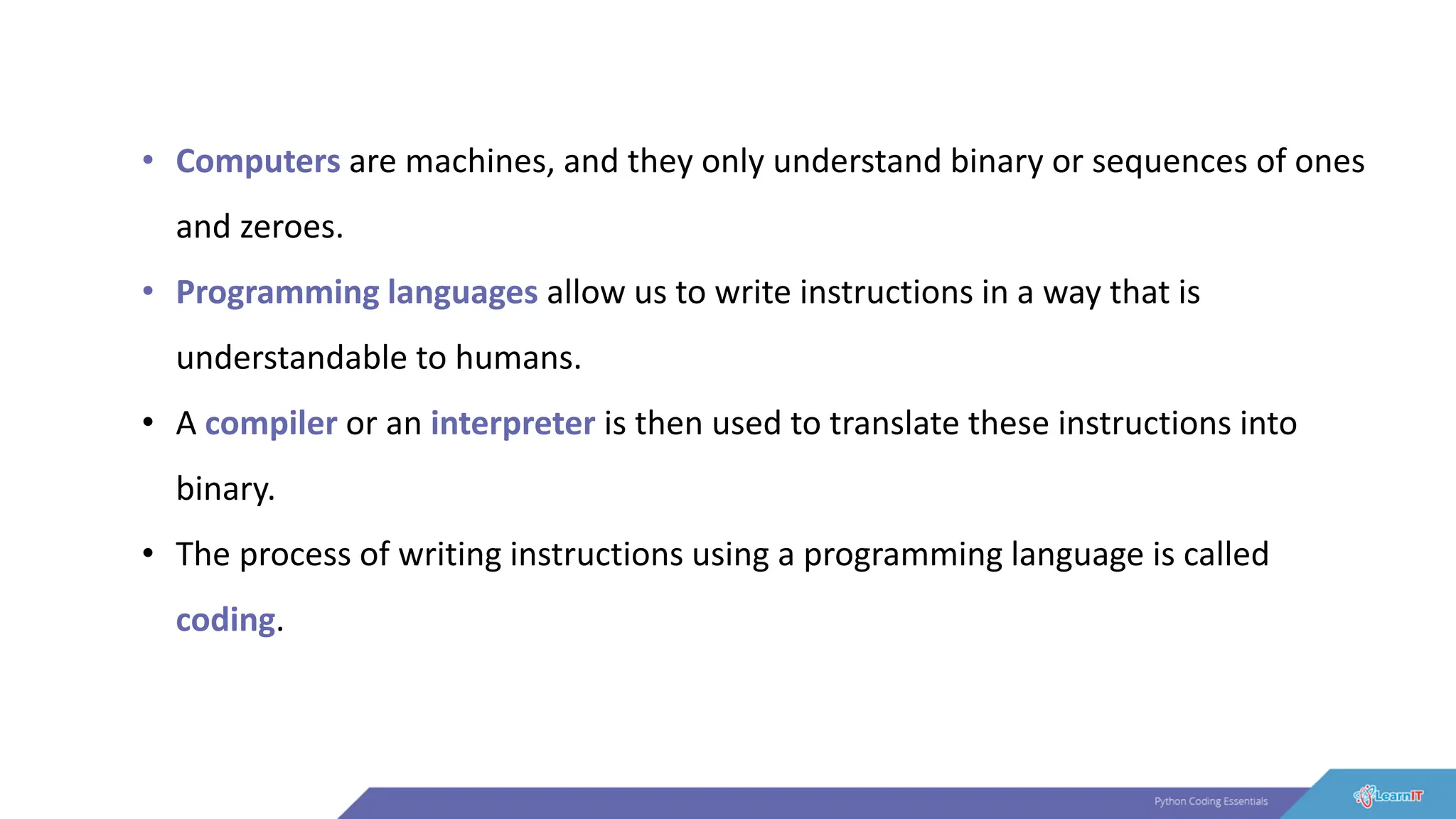 • Computers are machines, and they only understand binary or sequences of ones
and zeroes.
• Programming languages allow us to write instructions in a way that is
understandable to humans.
• A compiler or an interpreter is then used to translate these instructions into
binary.
• The process of writing instructions using a programming language is called
coding.
 