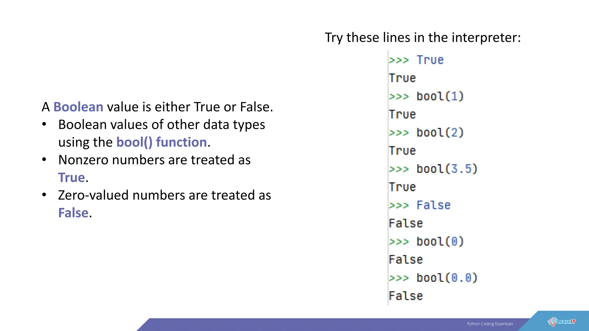 A Boolean value is either True or False.
• Boolean values of other data types
using the bool() function.
• Nonzero numbers are treated as
True.
• Zero-valued numbers are treated as
False.
Try these lines in the interpreter:
 