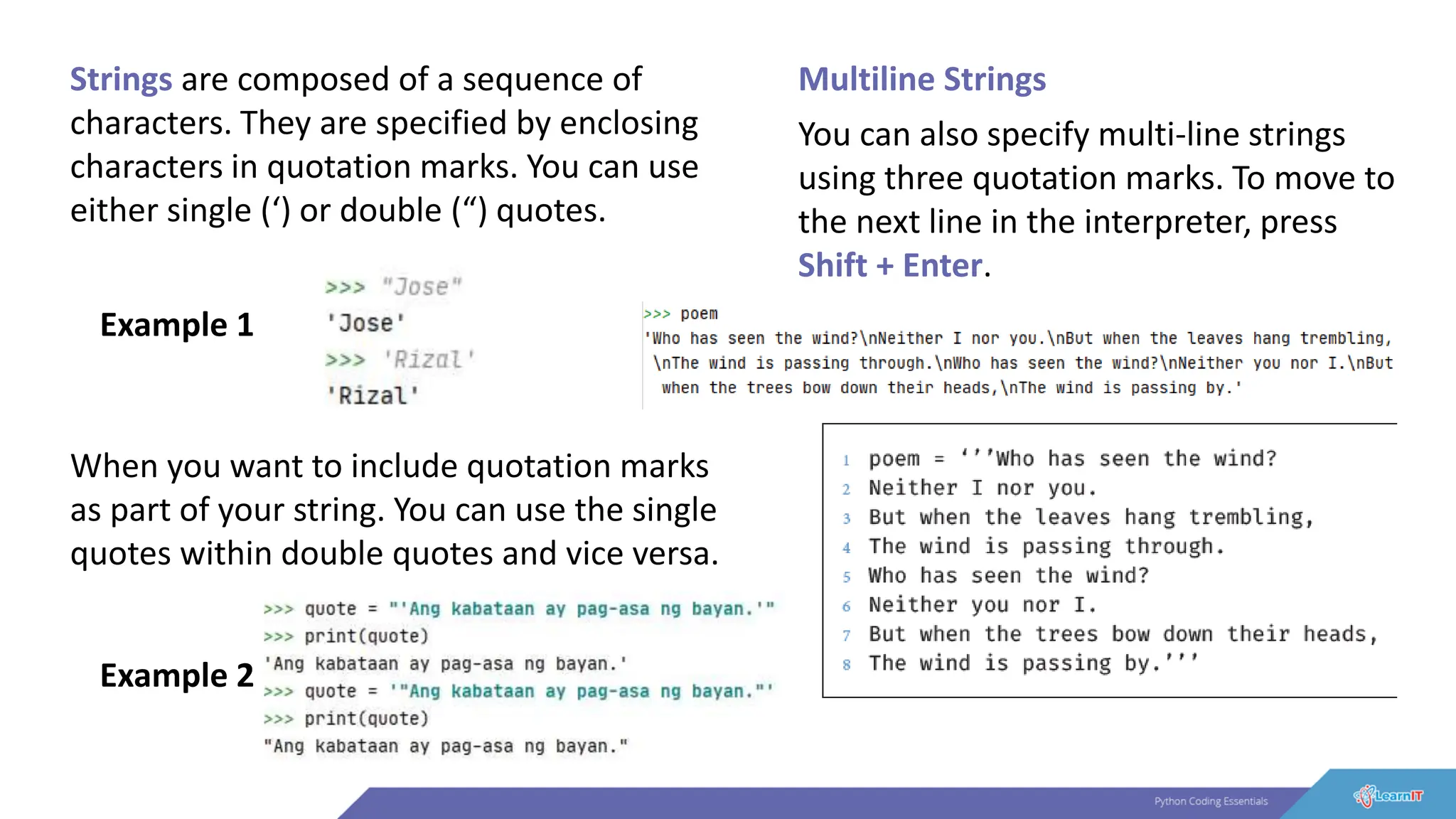 Strings are composed of a sequence of
characters. They are specified by enclosing
characters in quotation marks. You can use
either single (‘) or double (“) quotes.
Example 1
Example 2
Multiline Strings
When you want to include quotation marks
as part of your string. You can use the single
quotes within double quotes and vice versa.
You can also specify multi-line strings
using three quotation marks. To move to
the next line in the interpreter, press
Shift + Enter.
 
