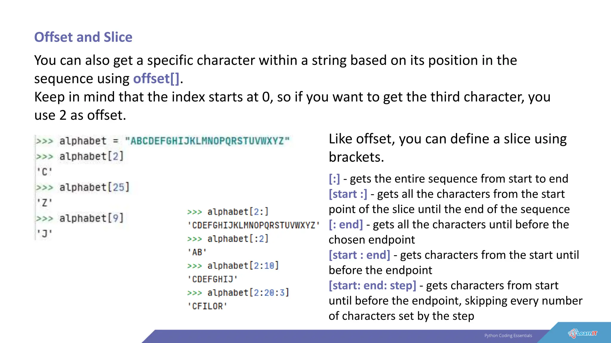 Offset and Slice
You can also get a specific character within a string based on its position in the
sequence using offset[].
Keep in mind that the index starts at 0, so if you want to get the third character, you
use 2 as offset.
Like offset, you can define a slice using
brackets.
[:] - gets the entire sequence from start to end
[start :] - gets all the characters from the start
point of the slice until the end of the sequence
[: end] - gets all the characters until before the
chosen endpoint
[start : end] - gets characters from the start until
before the endpoint
[start: end: step] - gets characters from start
until before the endpoint, skipping every number
of characters set by the step
 