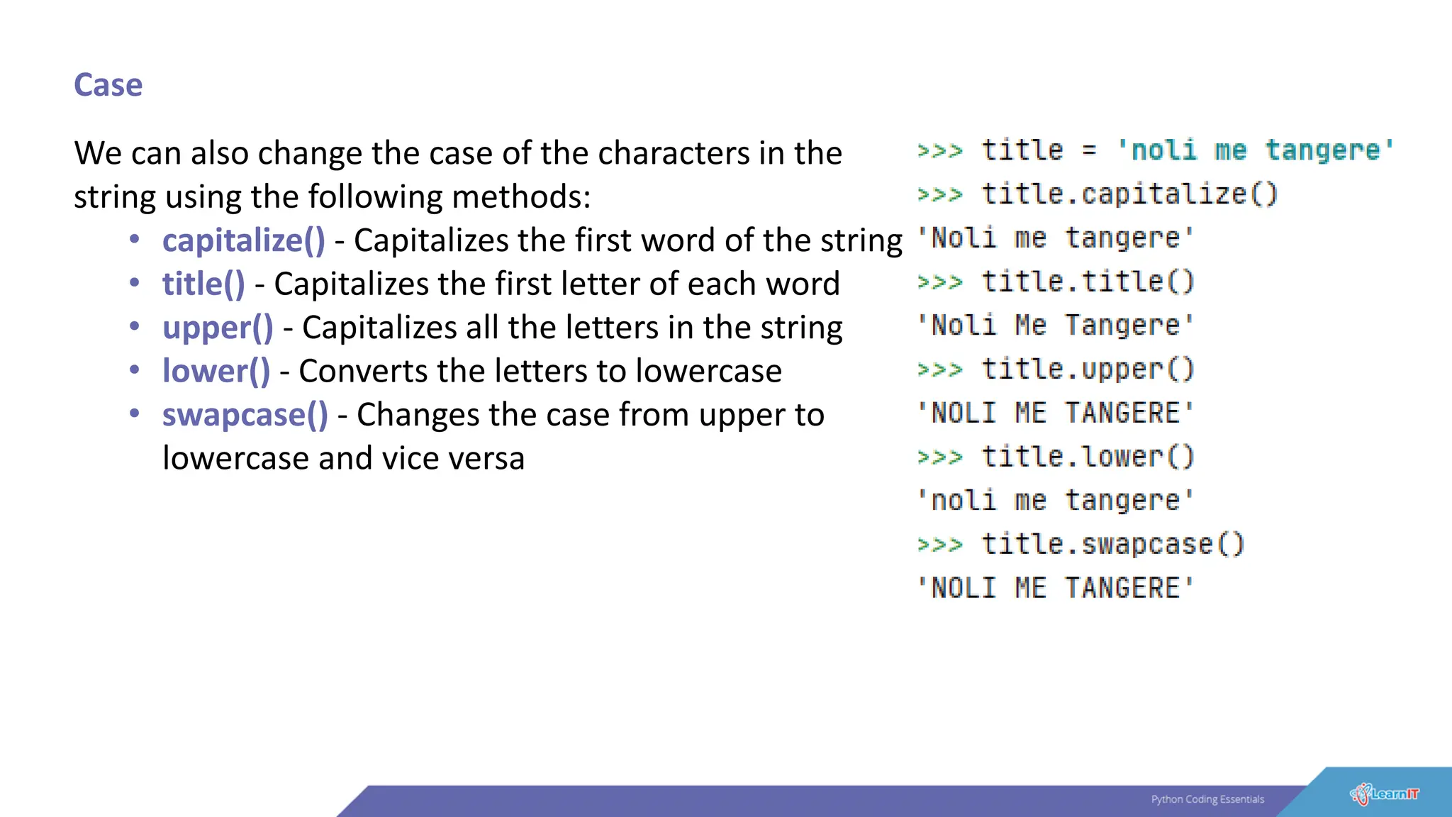 Case
We can also change the case of the characters in the
string using the following methods:
• capitalize() - Capitalizes the first word of the string
• title() - Capitalizes the first letter of each word
• upper() - Capitalizes all the letters in the string
• lower() - Converts the letters to lowercase
• swapcase() - Changes the case from upper to
lowercase and vice versa
 